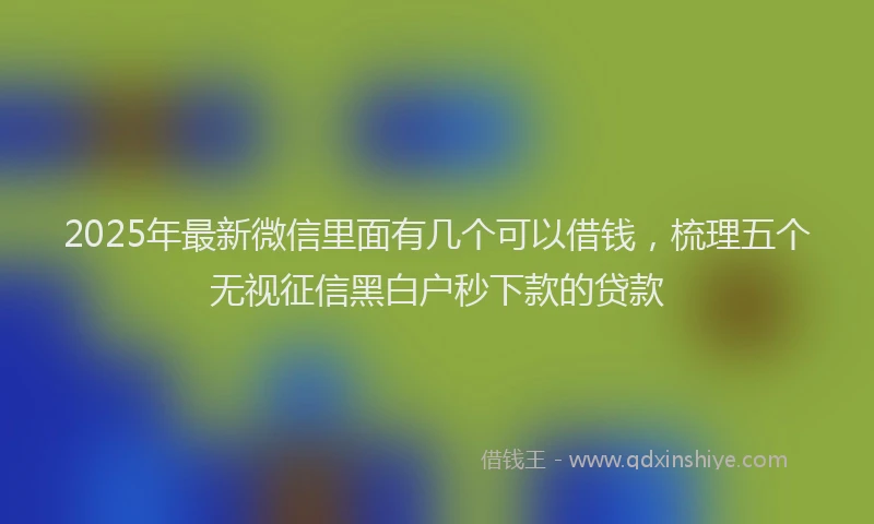 2025年最新微信里面有几个可以借钱，梳理五个无视征信黑白户秒下款的贷款