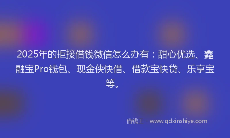 2025年的拒接借钱微信怎么办有：甜心优选、鑫融宝Pro钱包、现金侠快借、借款宝快贷、乐享宝等。
