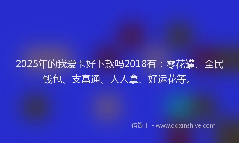 2025年的我爱卡好下款吗2018有：零花罐、全民钱包、支富通、人人拿、好运花等。