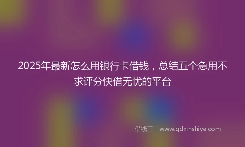 2025年最新怎么用银行卡借钱，总结五个急用不求评分快借无忧的平台