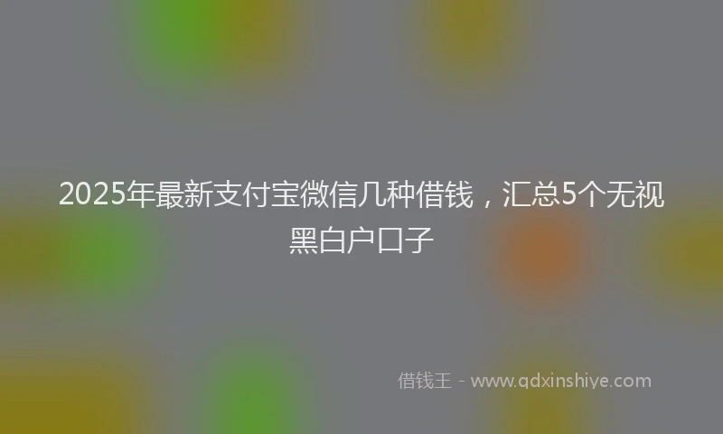 2025年最新支付宝微信几种借钱，汇总5个无视黑白户口子