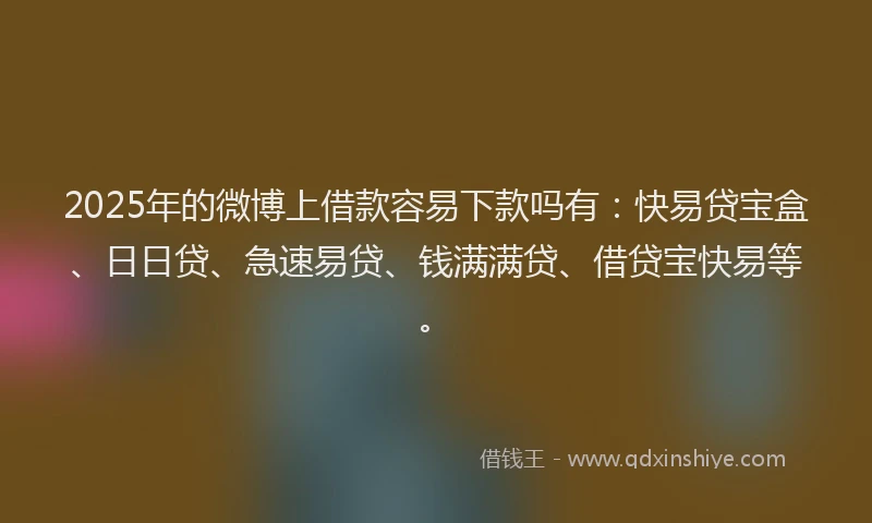 2025年的微博上借款容易下款吗有：快易贷宝盒、日日贷、急速易贷、钱满满贷、借贷宝快易等。