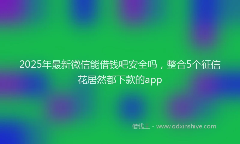 2025年最新微信能借钱吧安全吗，整合5个征信花居然都下款的app