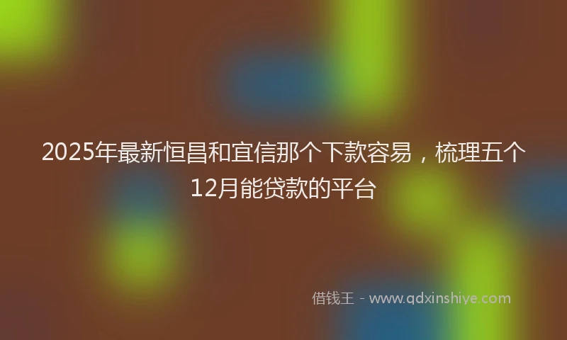 2025年最新恒昌和宜信那个下款容易，梳理五个12月能贷款的平台