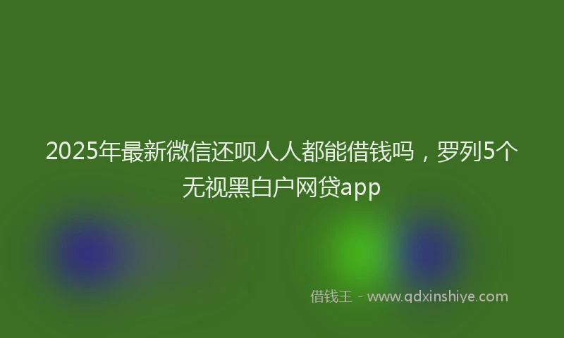 2025年最新微信还呗人人都能借钱吗，罗列5个无视黑白户网贷app