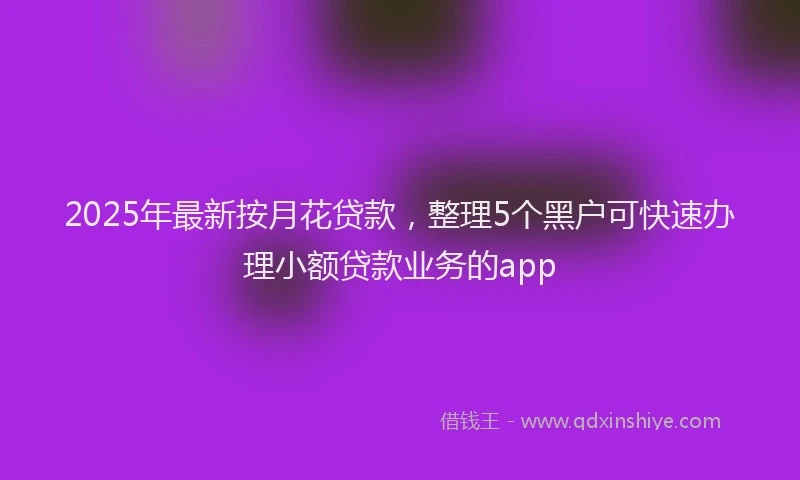 2025年最新按月花贷款，整理5个黑户可快速办理小额贷款业务的app
