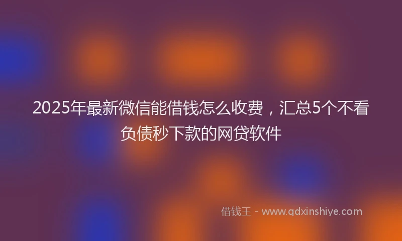 2025年最新微信能借钱怎么收费，汇总5个不看负债秒下款的网贷软件