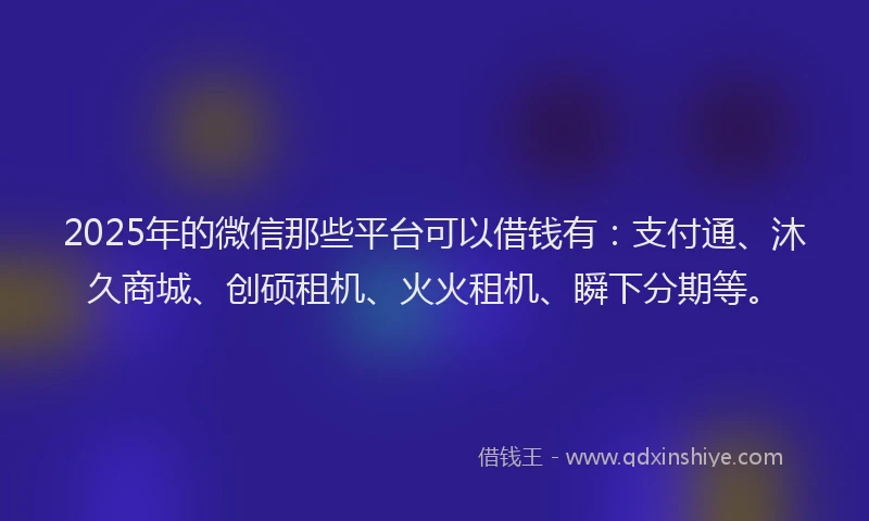 2025年的微信那些平台可以借钱有：支付通、沐久商城、创硕租机、火火租机、瞬下分期等。