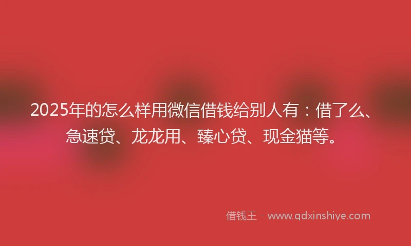 2025年的怎么样用微信借钱给别人有：借了么、急速贷、龙龙用、臻心贷、现金猫等。