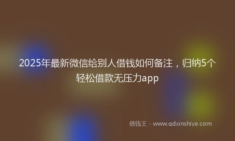 2025年最新微信给别人借钱如何备注，归纳5个轻松借款无压力app