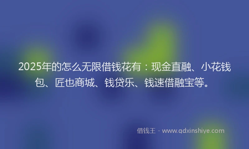2025年的怎么无限借钱花有：现金直融、小花钱包、匠也商城、钱贷乐、钱速借融宝等。