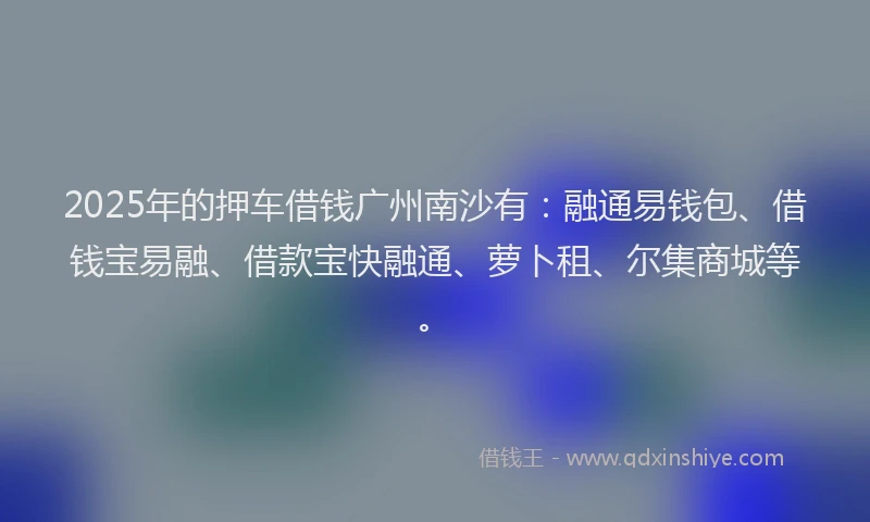 2025年的押车借钱广州南沙有：融通易钱包、借钱宝易融、借款宝快融通、萝卜租、尔集商城等。