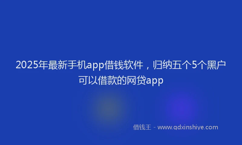2025年最新手机app借钱软件，归纳五个5个黑户可以借款的网贷app