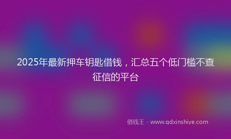 2025年最新押车钥匙借钱，汇总五个低门槛不查征信的平台