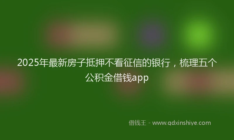 2025年最新房子抵押不看征信的银行，梳理五个公积金借钱app