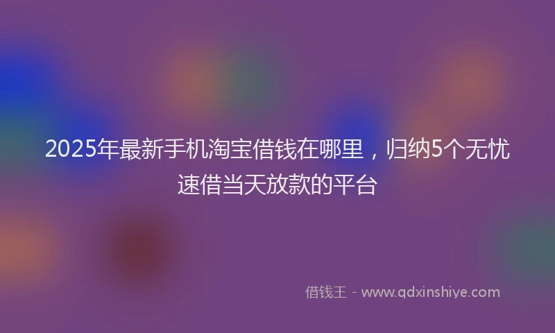 2025年最新手机淘宝借钱在哪里，归纳5个无忧速借当天放款的平台