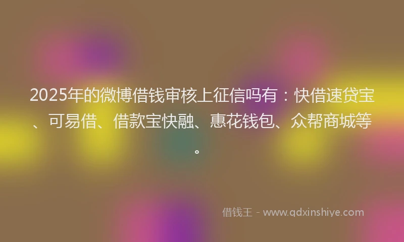 2025年的微博借钱审核上征信吗有：快借速贷宝、可易借、借款宝快融、惠花钱包、众帮商城等。