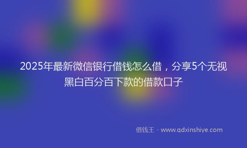 2025年最新微信银行借钱怎么借，分享5个无视黑白百分百下款的借款口子