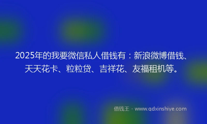 2025年的我要微信私人借钱有：新浪微博借钱、天天花卡、粒粒贷、吉祥花、友福租机等。