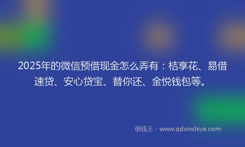 2025年的微信预借现金怎么弄有：桔享花、易借速贷、安心贷宝、替你还、金悦钱包等。