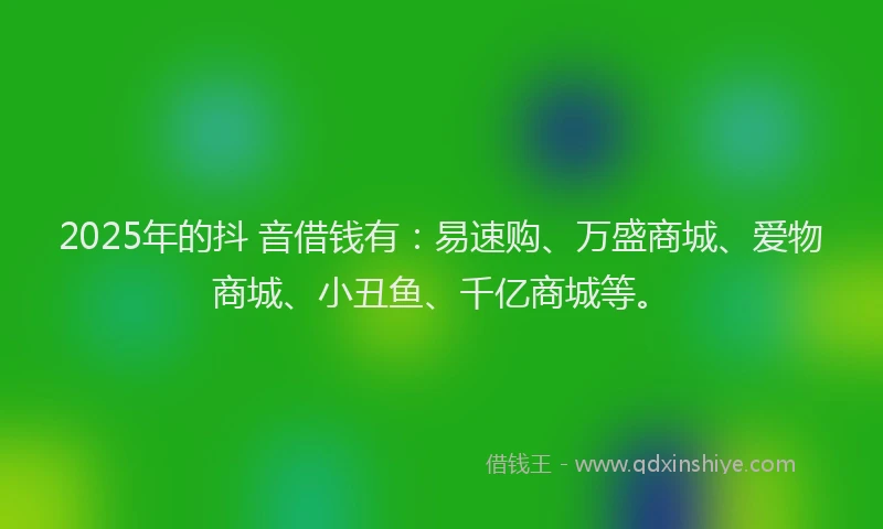 2025年的抖 音借钱有:易速购、万盛商城、爱物商城、小丑鱼、千亿商城等。