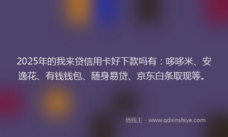 2025年的我来贷信用卡好下款吗有：哆哆米、安逸花、有钱钱包、随身易贷、京东白条取现等。