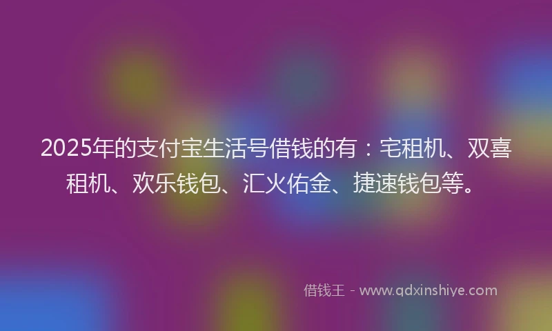 2025年的支付宝生活号借钱的有：宅租机、双喜租机、欢乐钱包、汇火佑金、捷速钱包等。