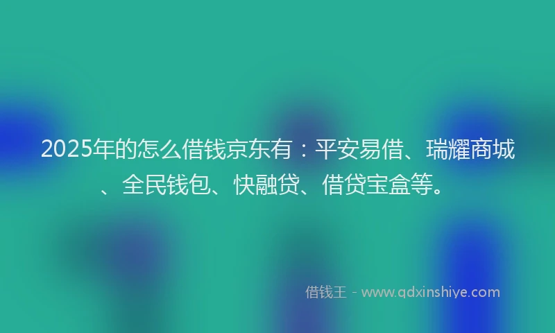 2025年的怎么借钱京东有：平安易借、瑞耀商城、全民钱包、快融贷、借贷宝盒等。