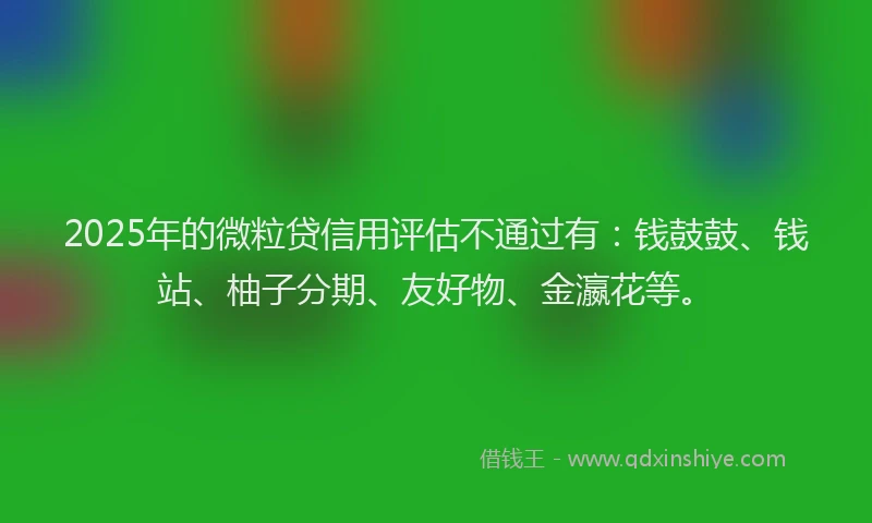 2025年的微粒贷信用评估不通过有：钱鼓鼓、钱站、柚子分期、友好物、金瀛花等。