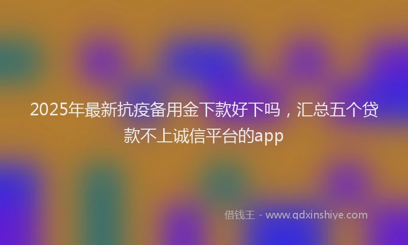2025年最新抗疫备用金下款好下吗，汇总五个贷款不上诚信平台的app