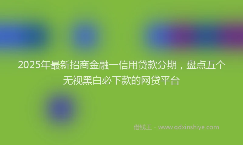2025年最新招商金融一信用贷款分期，盘点五个无视黑白必下款的网贷平台