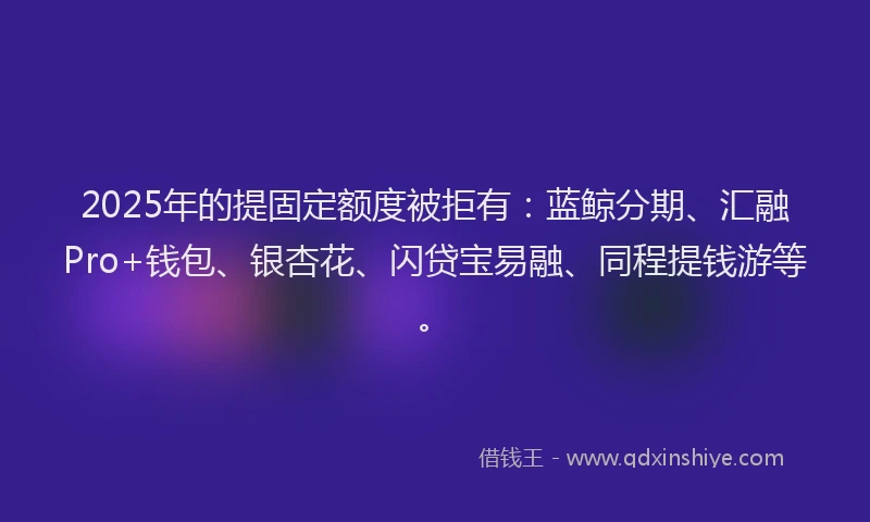 2025年的提固定额度被拒有：蓝鲸分期、汇融Pro+钱包、银杏花、闪贷宝易融、同程提钱游等。
