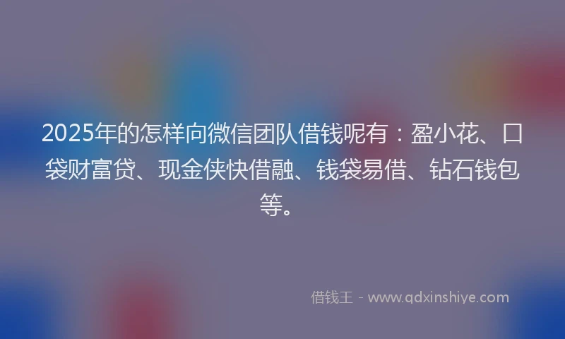 2025年的怎样向微信团队借钱呢有：盈小花、口袋财富贷、现金侠快借融、钱袋易借、钻石钱包等。