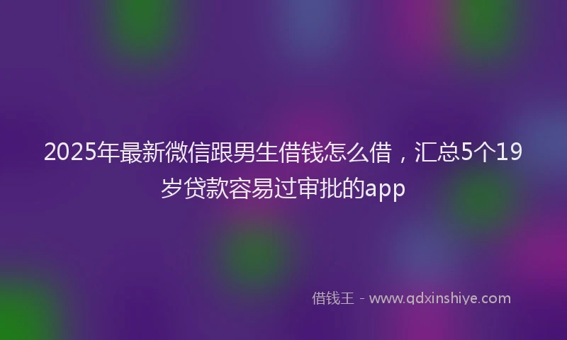 2025年最新微信跟男生借钱怎么借，汇总5个19岁贷款容易过审批的app