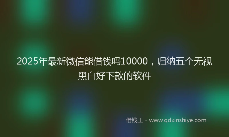 2025年最新微信能借钱吗10000，归纳五个无视黑白好下款的软件