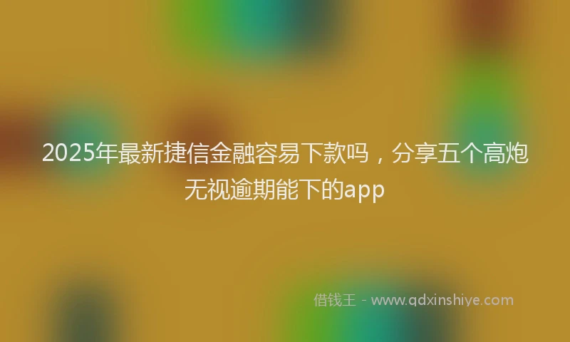 2025年最新捷信金融容易下款吗，分享五个高炮无视逾期能下的app