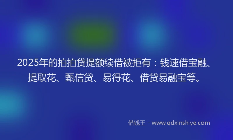2025年的拍拍贷提额续借被拒有：钱速借宝融、提取花、甄信贷、易得花、借贷易融宝等。