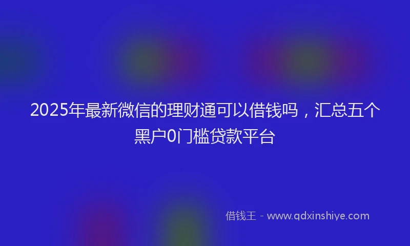2025年最新微信的理财通可以借钱吗，汇总五个黑户0门槛贷款平台