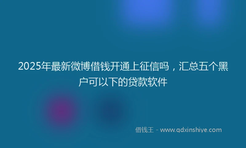 2025年最新微博借钱开通上征信吗，汇总五个黑户可以下的贷款软件