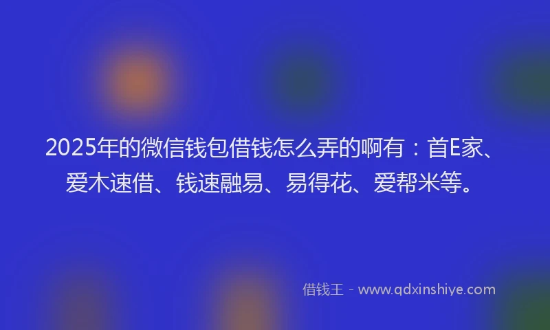2025年的微信钱包借钱怎么弄的啊有：首E家、爱木速借、钱速融易、易得花、爱帮米等。