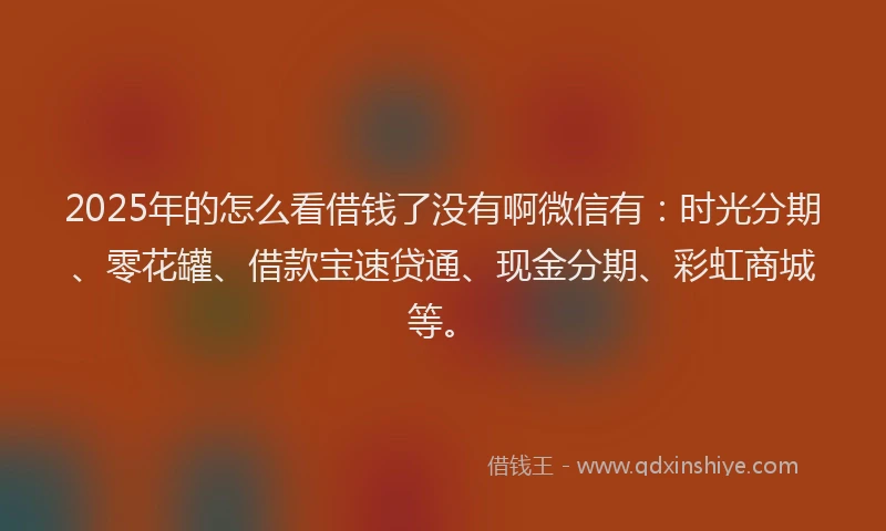 2025年的怎么看借钱了没有啊微信有：时光分期、零花罐、借款宝速贷通、现金分期、彩虹商城等。