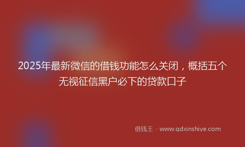 2025年最新微信的借钱功能怎么关闭，概括五个无视征信黑户必下的贷款口子