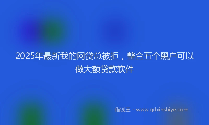 2025年最新我的网贷总被拒，整合五个黑户可以做大额贷款软件
