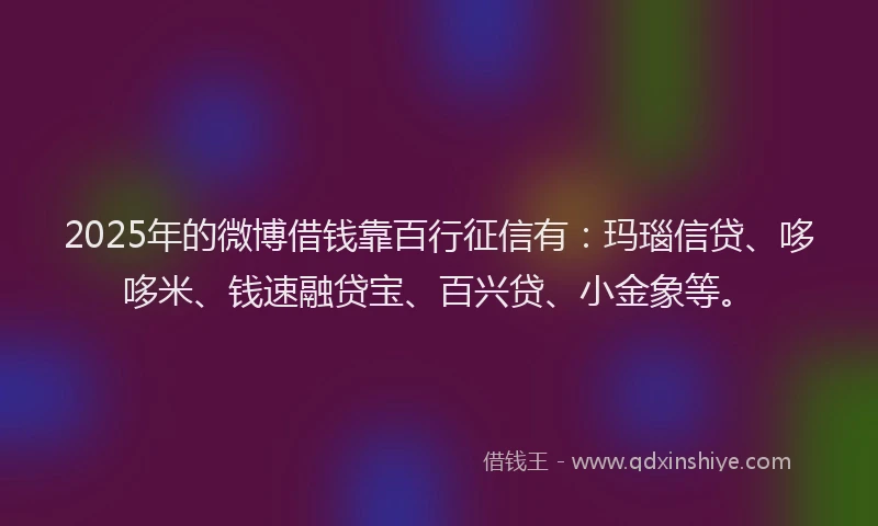 2025年的微博借钱靠百行征信有：玛瑙信贷、哆哆米、钱速融贷宝、百兴贷、小金象等。