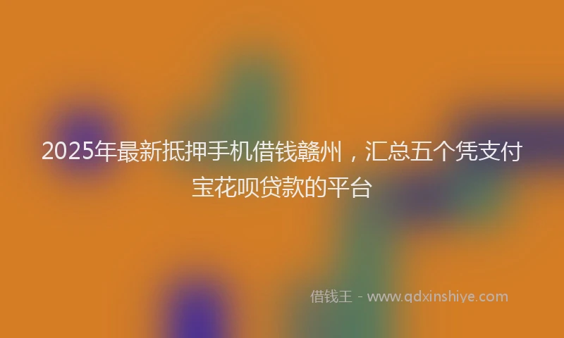 2025年最新抵押手机借钱赣州，汇总五个凭支付宝花呗贷款的平台