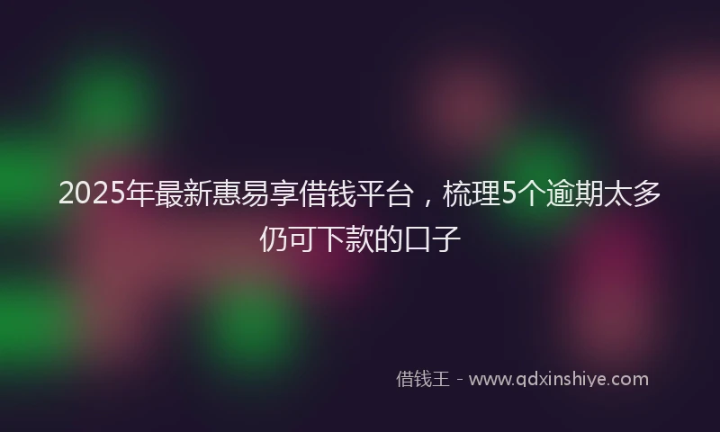 2025年最新惠易享借钱平台，梳理5个逾期太多仍可下款的口子