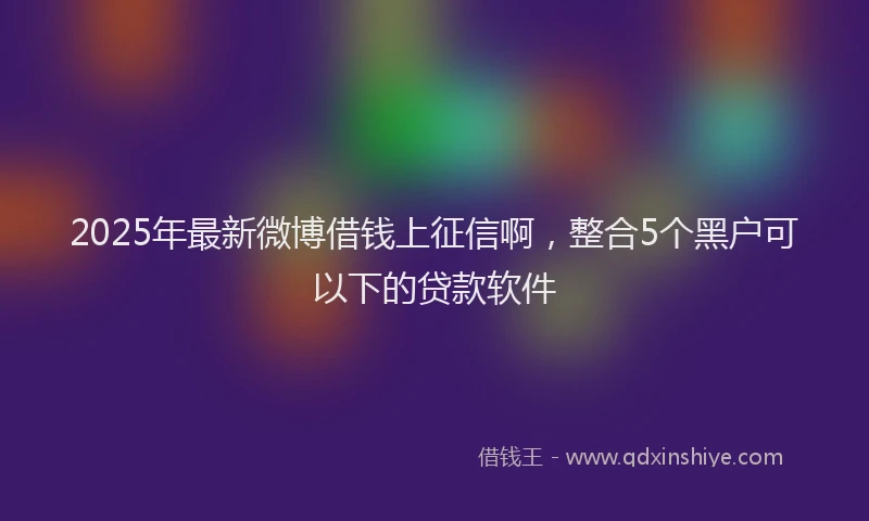 2025年最新微博借钱上征信啊，整合5个黑户可以下的贷款软件