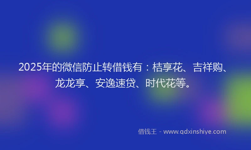2025年的微信防止转借钱有：桔享花、吉祥购、龙龙享、安逸速贷、时代花等。