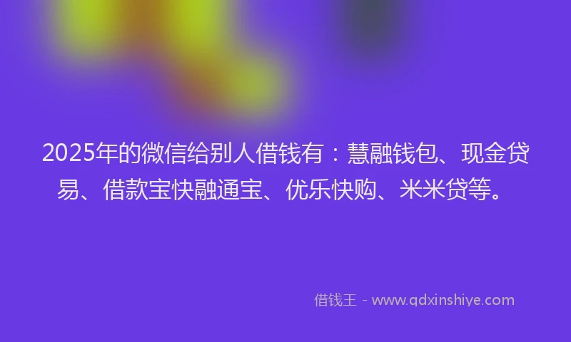 2025年的微信给别人借钱有：慧融钱包、现金贷易、借款宝快融通宝、优乐快购、米米贷等。
