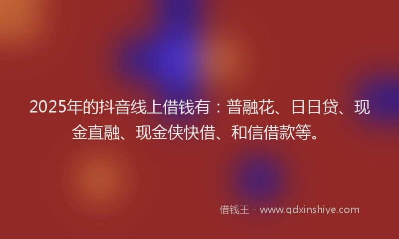 2025年的抖音线上借钱有：普融花、日日贷、现金直融、现金侠快借、和信借款等。